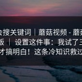 别只会搜关键词｜蘑菇视频 - 蘑菇视频电脑版 ｜ 设置这件事：我试了三种方法才搞明白！这条冷知识救过我