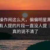 这波操作闹这么大，偏偏明星黑料这个少有人提的片段一直没人提｜这下真的说不清了
