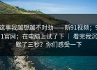 这事我越想越不对劲——新91视频；91官网；在电脑上试了下 ｜ 看完我沉默了三秒？你们感受一下