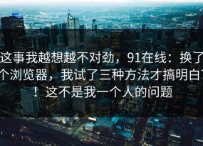 这事我越想越不对劲，91在线：换了个浏览器，我试了三种方法才搞明白？！这不是我一个人的问题
