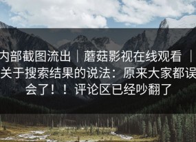 内部截图流出｜蘑菇影视在线观看 ｜ 关于搜索结果的说法：原来大家都误会了！！评论区已经吵翻了
