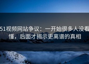 51视频网站争议：一开始很多人没看懂，后面才揭示更离谱的真相