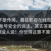 这回不是传闻，蘑菇影视在线观看 ｜ 关于账号安全的说法，其实答案很简单但没人说！你觉得这算不算实锤