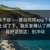 我本来不信——蘑菇视频app下载；在电脑上试了下，我反复确认了两遍！！我把话放这：别冲动