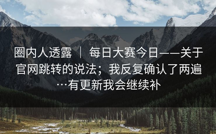 圈内人透露 | 每日大赛今日——关于官网跳转的说法;我反复确认了两遍…有更新我会继续补 圈内人透露 | 每日大赛今日——关于官网跳转的说法;我反复确认了两遍…有更新我会继续补