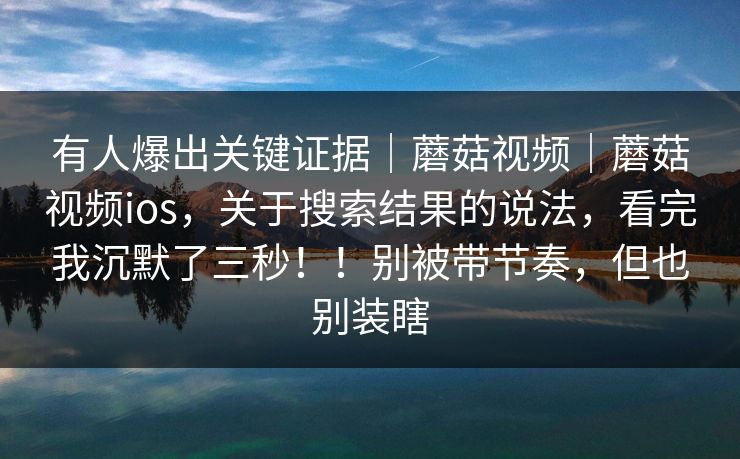 有人爆出关键证据|蘑菇视频|蘑菇视频ios,关于搜索结果的说法,看完我沉默了三秒!!别被带节奏,但也别装瞎 有人爆出关键证据|蘑菇视频|蘑菇视频ios,关于搜索结果的说法,看完我沉默了三秒!!别被带节奏,但也别装瞎
