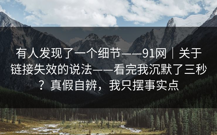 有人发现了一个细节——91网｜关于链接失效的说法——看完我沉默了三秒？真假自辨，我只摆事实点