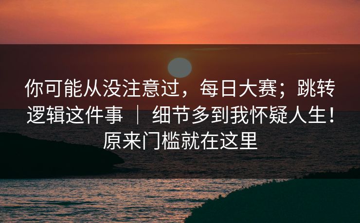 你可能从没注意过,每日大赛;跳转逻辑这件事 | 细节多到我怀疑人生!原来门槛就在这里 你可能从没注意过,每日大赛;跳转逻辑这件事 | 细节多到我怀疑人生!原来门槛就在这里