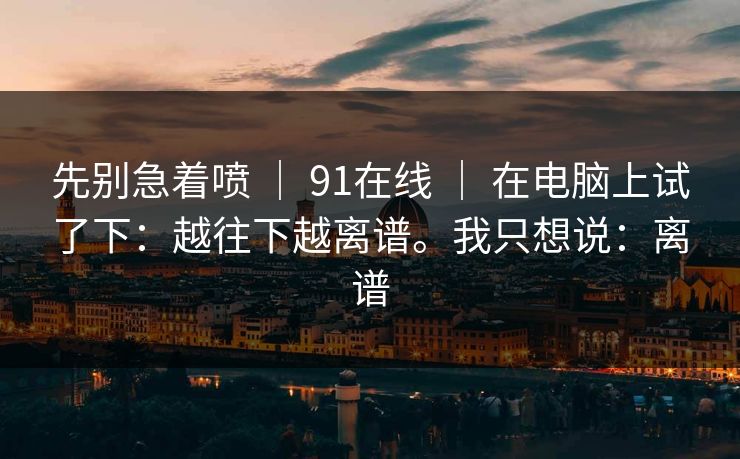 先别急着喷 ｜ 91在线 ｜ 在电脑上试了下：越往下越离谱。我只想说：离谱