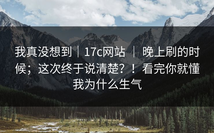 我真没想到|17c网站 | 晚上刷的时候;这次终于说清楚?!看完你就懂我为什么生气 我真没想到|17c网站 | 晚上刷的时候;这次终于说清楚?!看完你就懂我为什么生气