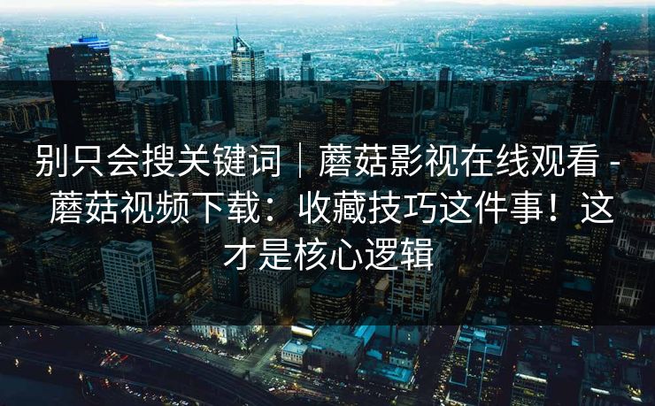 别只会搜关键词|蘑菇影视在线观看 - 蘑菇视频下载:收藏技巧这件事!这才是核心逻辑 别只会搜关键词|蘑菇影视在线观看 - 蘑菇视频下载:收藏技巧这件事!这才是核心逻辑