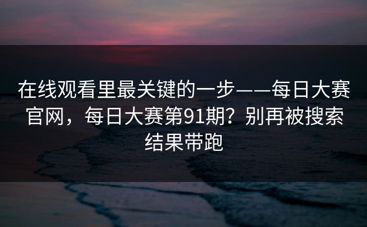 在线观看里最关键的一步——每日大赛官网,每日大赛第91期?别再被搜索结果带跑 在线观看里最关键的一步——每日大赛官网,每日大赛第91期?别再被搜索结果带跑