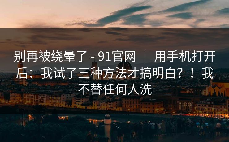 别再被绕晕了 - 91官网 ｜ 用手机打开后：我试了三种方法才搞明白？！我不替任何人洗