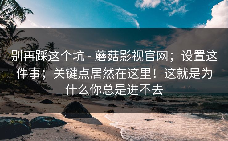 别再踩这个坑 - 蘑菇影视官网；设置这件事；关键点居然在这里！这就是为什么你总是进不去