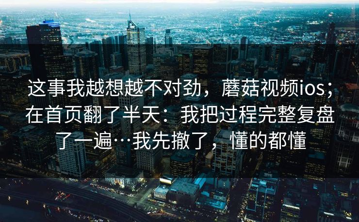 这事我越想越不对劲,蘑菇视频ios;在首页翻了半天:我把过程完整复盘了一遍…我先撤了,懂的都懂 这事我越想越不对劲,蘑菇视频ios;在首页翻了半天:我把过程完整复盘了一遍…我先撤了,懂的都懂