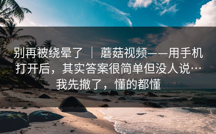 别再被绕晕了 | 蘑菇视频——用手机打开后,其实答案很简单但没人说…我先撤了,懂的都懂 别再被绕晕了 | 蘑菇视频——用手机打开后,其实答案很简单但没人说…我先撤了,懂的都懂