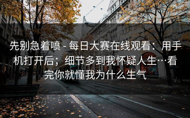 先别急着喷 - 每日大赛在线观看：用手机打开后；细节多到我怀疑人生…看完你就懂我为什么生气