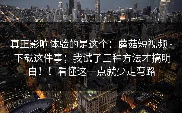 真正影响体验的是这个：蘑菇短视频 - 下载这件事；我试了三种方法才搞明白！！看懂这一点就少走弯路