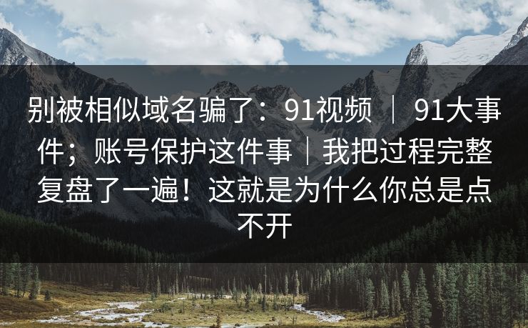 别被相似域名骗了：91视频 ｜ 91大事件；账号保护这件事｜我把过程完整复盘了一遍！这就是为什么你总是点不开