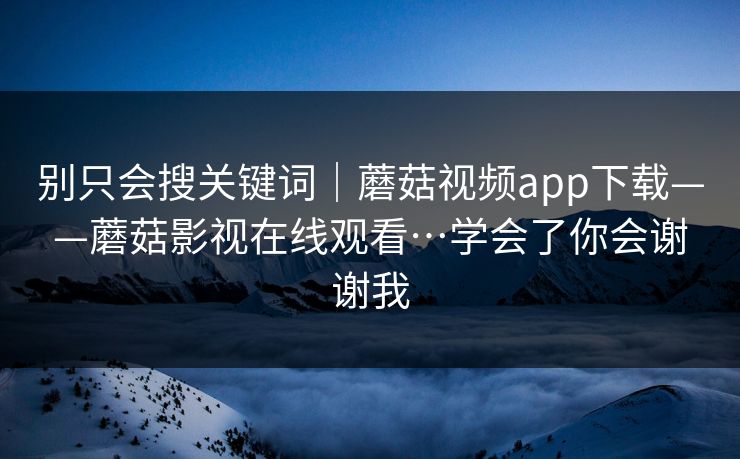 别只会搜关键词｜蘑菇视频app下载——蘑菇影视在线观看…学会了你会谢谢我